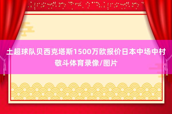 土超球队贝西克塔斯1500万欧报价日本中场中村敬斗体育录像/图片