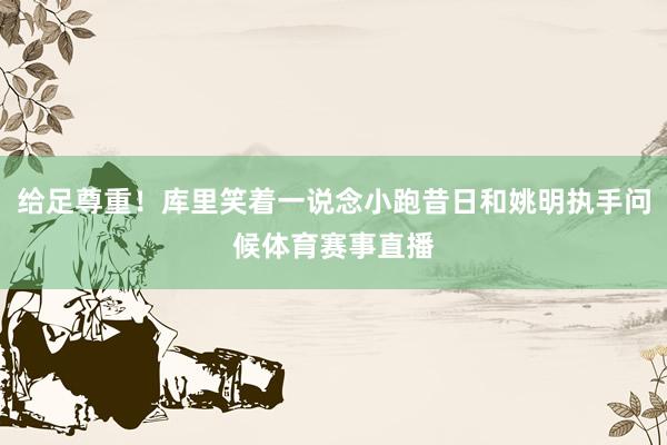 给足尊重！库里笑着一说念小跑昔日和姚明执手问候体育赛事直播