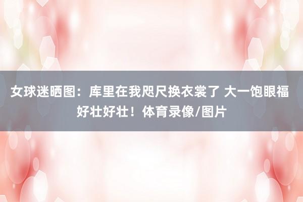 女球迷晒图：库里在我咫尺换衣裳了 大一饱眼福 好壮好壮！体育录像/图片