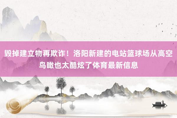 毁掉建立物再欺诈！洛阳新建的电站篮球场从高空鸟瞰也太酷炫了体育最新信息