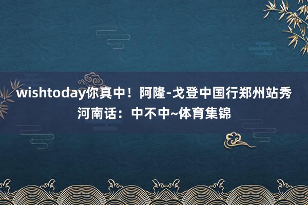 wishtoday你真中！阿隆-戈登中国行郑州站秀河南话：中不中~体育集锦