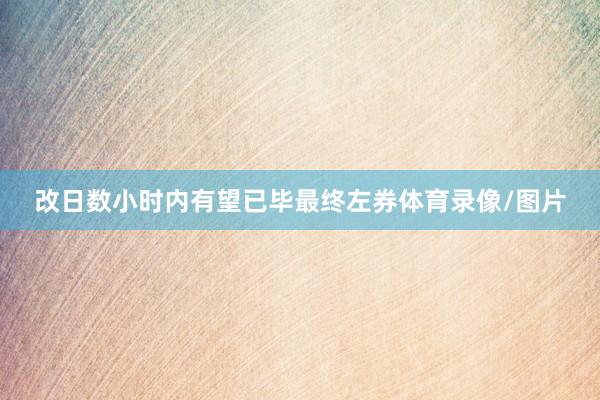 改日数小时内有望已毕最终左券体育录像/图片