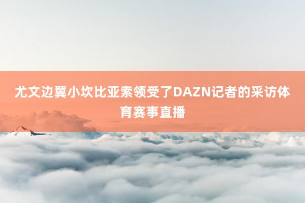 尤文边翼小坎比亚索领受了DAZN记者的采访体育赛事直播