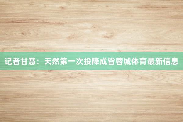 记者甘慧：天然第一次投降成皆蓉城体育最新信息