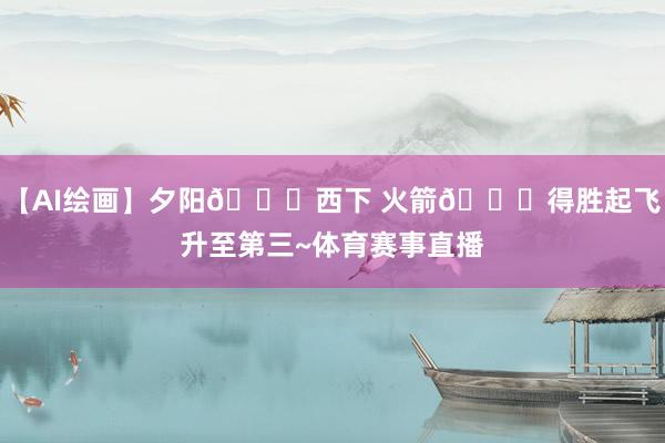 【AI绘画】夕阳🌇西下 火箭🚀得胜起飞升至第三~体育赛事直播