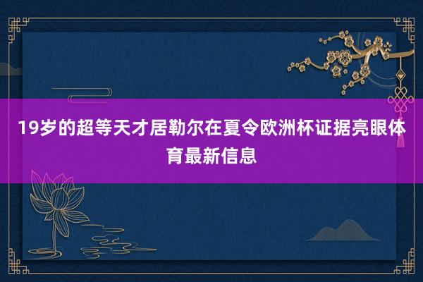 19岁的超等天才居勒尔在夏令欧洲杯证据亮眼体育最新信息