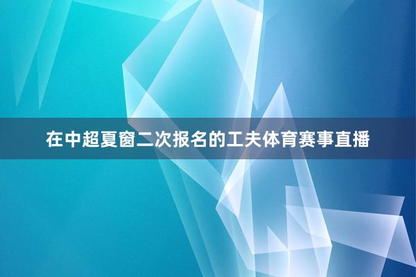 在中超夏窗二次报名的工夫体育赛事直播