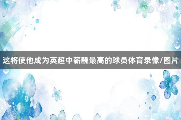 这将使他成为英超中薪酬最高的球员体育录像/图片