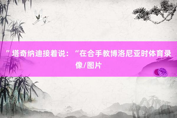 ”塔奇纳迪接着说：“在合手教博洛尼亚时体育录像/图片