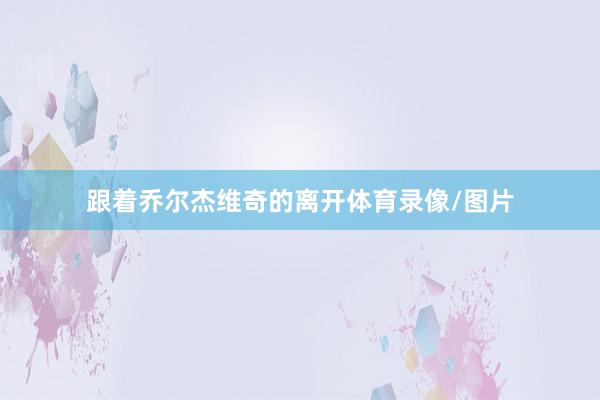 跟着乔尔杰维奇的离开体育录像/图片