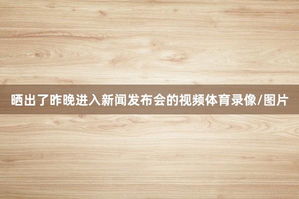 晒出了昨晚进入新闻发布会的视频体育录像/图片