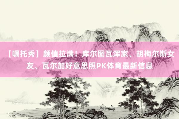 【嘱托秀】颜值拉满！库尔图瓦浑家、胡梅尔斯女友、瓦尔加好意思照PK体育最新信息
