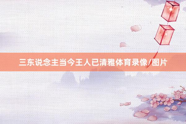 三东说念主当今王人已清雅体育录像/图片