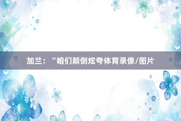 加兰：“咱们颠倒炫夸体育录像/图片