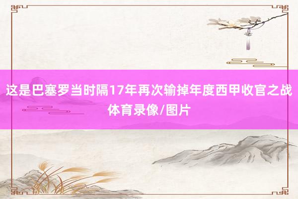 这是巴塞罗当时隔17年再次输掉年度西甲收官之战体育录像/图片