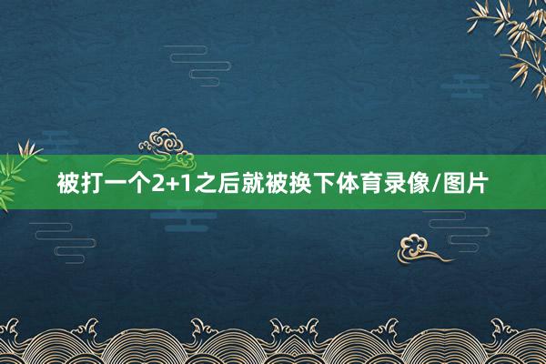 被打一个2+1之后就被换下体育录像/图片