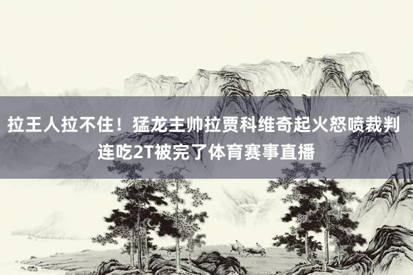 拉王人拉不住！猛龙主帅拉贾科维奇起火怒喷裁判 连吃2T被完了体育赛事直播