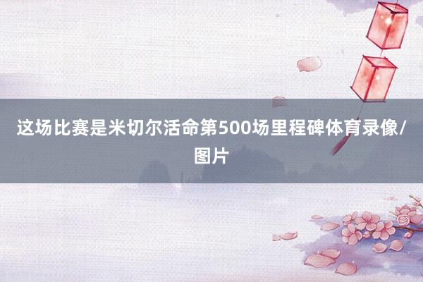 这场比赛是米切尔活命第500场里程碑体育录像/图片
