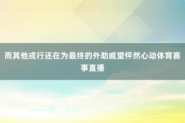 而其他戎行还在为最终的外助威望怦然心动体育赛事直播