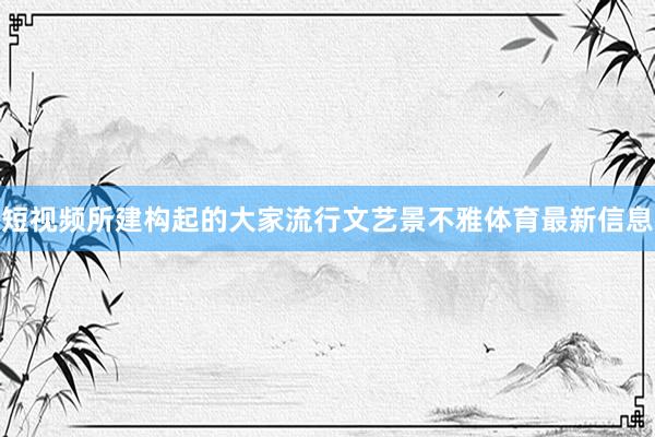 短视频所建构起的大家流行文艺景不雅体育最新信息