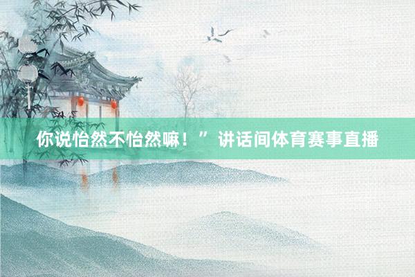 你说怡然不怡然嘛！”　　 讲话间体育赛事直播