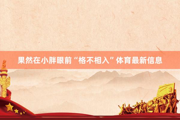 果然在小胖眼前“格不相入”体育最新信息