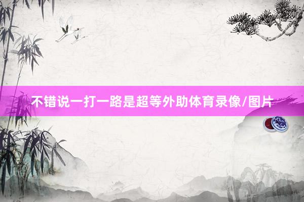 不错说一打一路是超等外助体育录像/图片