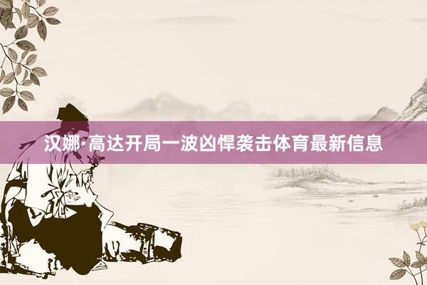 汉娜·高达开局一波凶悍袭击体育最新信息